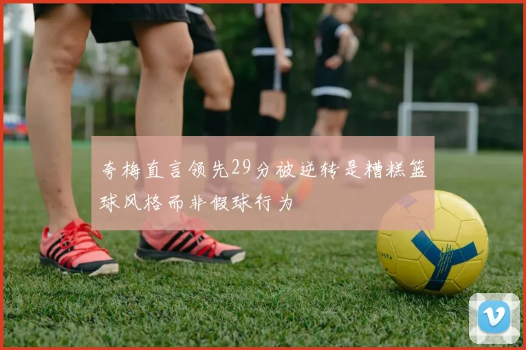夸梅直言领先29分被逆转是糟糕篮球风格而非假球行为