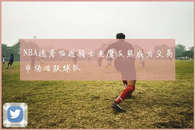 NBA选秀临近骑士老鹰灰熊成为交易市场活跃球队