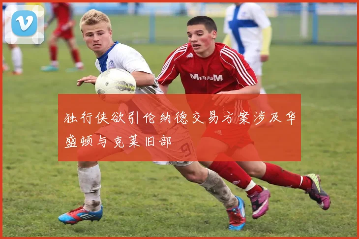 独行侠欲引伦纳德交易方案涉及华盛顿与克莱旧部