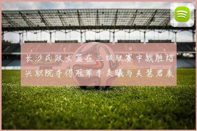 长沙民政女篮在三级联赛中战胜绍兴职院夺得冠军李美曦与关慧君表现出色