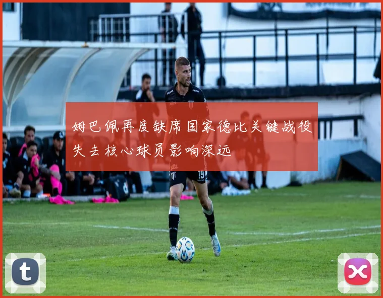 姆巴佩再度缺席国家德比关键战役失去核心球员影响深远