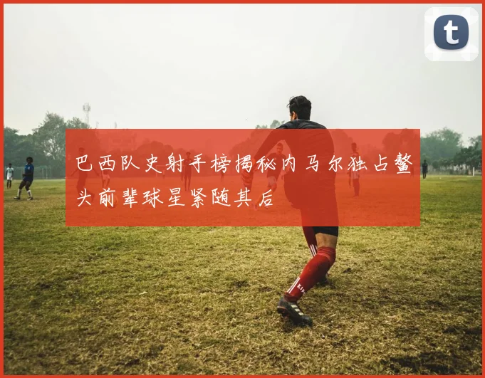 巴西队史射手榜揭秘内马尔独占鳌头前辈球星紧随其后