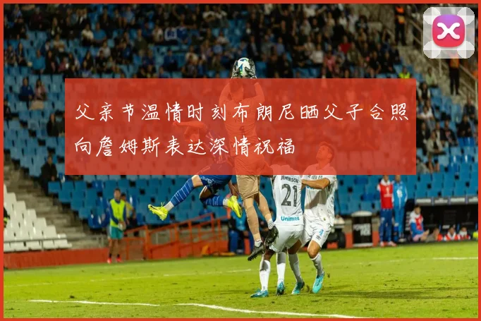 父亲节温情时刻布朗尼晒父子合照向詹姆斯表达深情祝福
