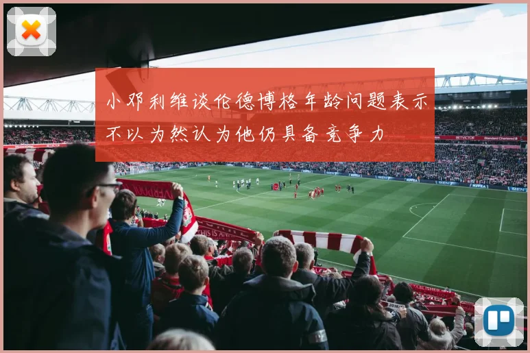小邓利维谈伦德博格年龄问题表示不以为然认为他仍具备竞争力