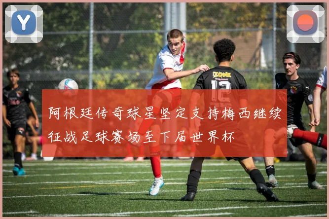 阿根廷传奇球星坚定支持梅西继续征战足球赛场至下届世界杯