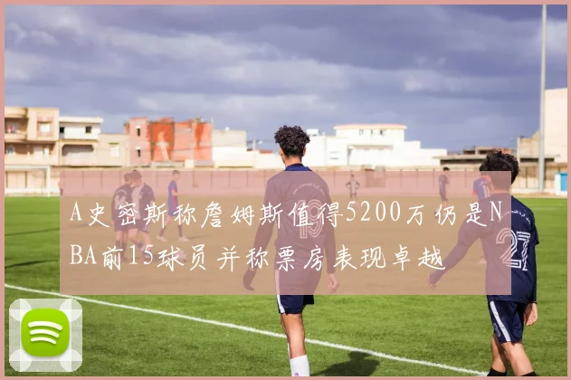 A史密斯称詹姆斯值得5200万仍是NBA前15球员并称票房表现卓越