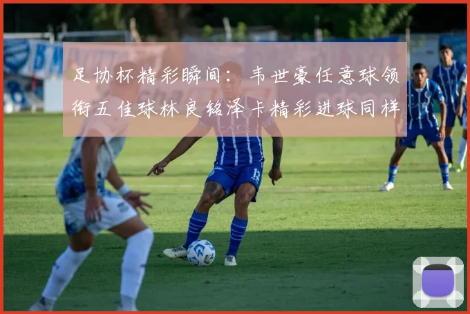 足协杯精彩瞬间：韦世豪任意球领衔五佳球林良铭泽卡精彩进球同样耀眼