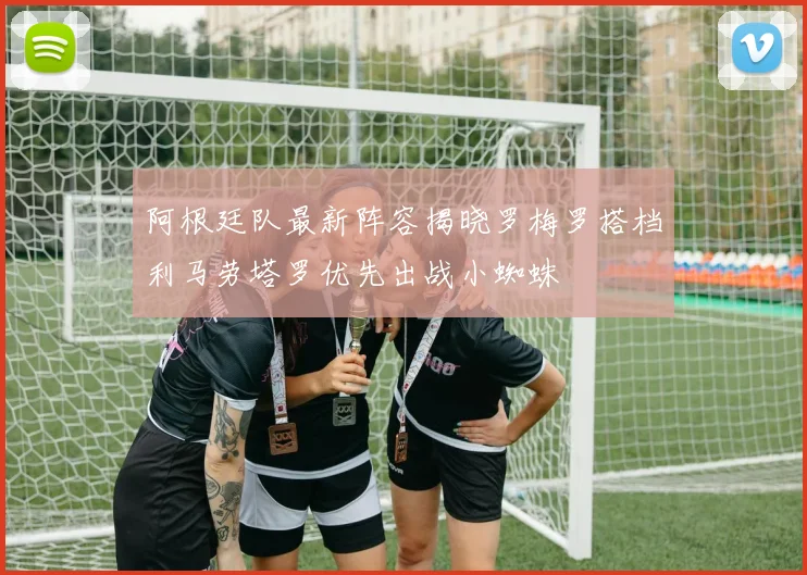 阿根廷队最新阵容揭晓罗梅罗搭档利马劳塔罗优先出战小蜘蛛
