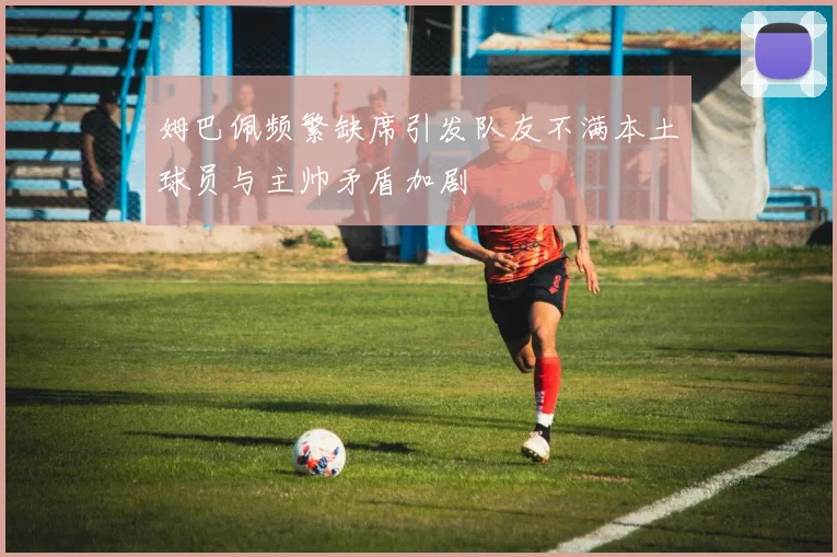 姆巴佩频繁缺席引发队友不满本土球员与主帅矛盾加剧